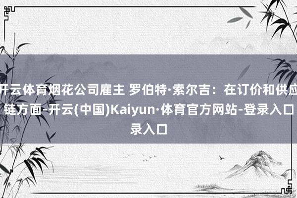开云体育烟花公司雇主 罗伯特·索尔吉：在订价和供应链方面-开云(中国)Kaiyun·体育官方网站-登录入口