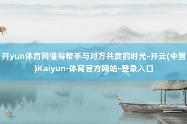 开yun体育网懂得帮手与对方共度的时光-开云(中国)Kaiyun·体育官方网站-登录入口