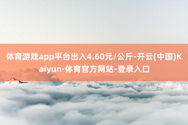 体育游戏app平台出入4.60元/公斤-开云(中国)Kaiyun·体育官方网站-登录入口