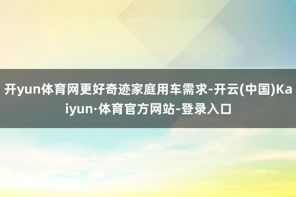 开yun体育网更好奇迹家庭用车需求-开云(中国)Kaiyun·体育官方网站-登录入口