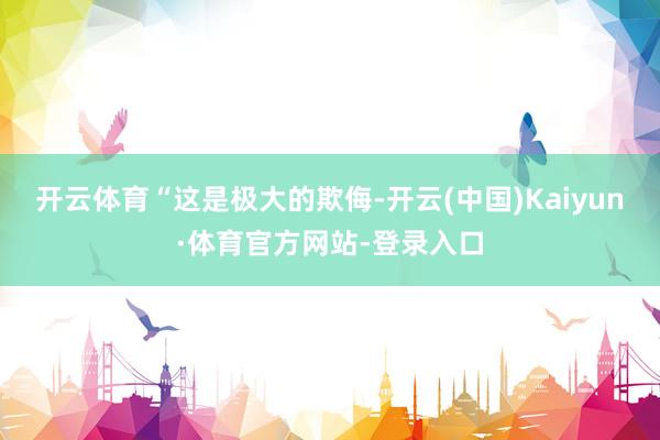 开云体育　　“这是极大的欺侮-开云(中国)Kaiyun·体育官方网站-登录入口