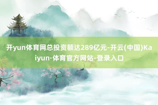 开yun体育网总投资额达289亿元-开云(中国)Kaiyun·体育官方网站-登录入口