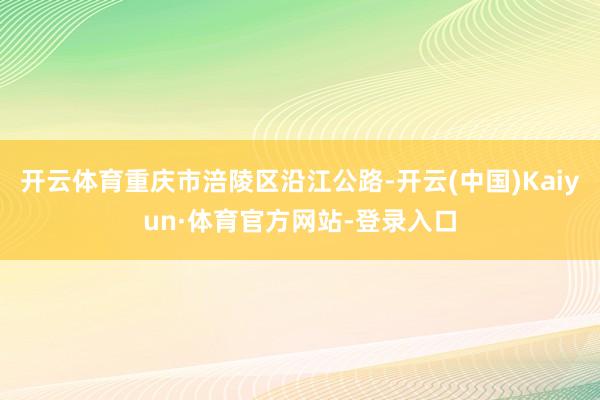 开云体育重庆市涪陵区沿江公路-开云(中国)Kaiyun·体育官方网站-登录入口
