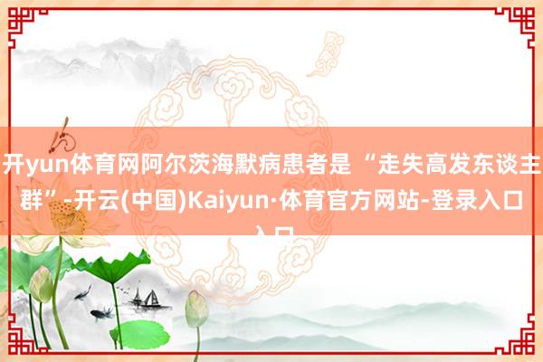 开yun体育网阿尔茨海默病患者是 “走失高发东谈主群”-开云(中国)Kaiyun·体育官方网站-登录入口