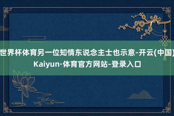 世界杯体育另一位知情东说念主士也示意-开云(中国)Kaiyun·体育官方网站-登录入口