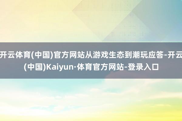 开云体育(中国)官方网站从游戏生态到潮玩应答-开云(中国)Kaiyun·体育官方网站-登录入口