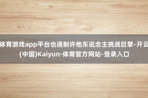 体育游戏app平台也遏制许他东说念主挑战巨擘-开云(中国)Kaiyun·体育官方网站-登录入口