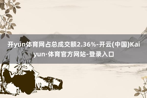 开yun体育网占总成交额2.36%-开云(中国)Kaiyun·体育官方网站-登录入口