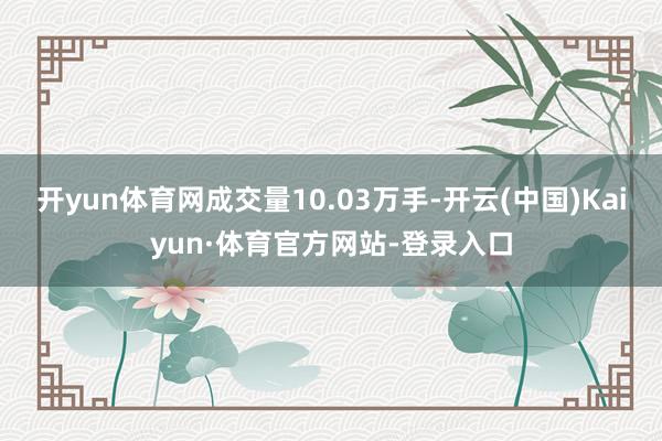 开yun体育网成交量10.03万手-开云(中国)Kaiyun·体育官方网站-登录入口