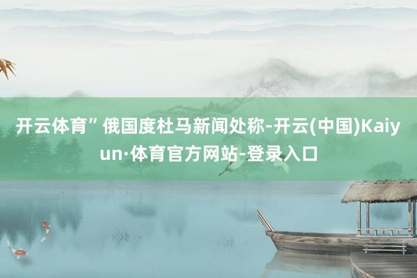 开云体育”俄国度杜马新闻处称-开云(中国)Kaiyun·体育官方网站-登录入口