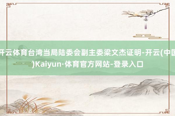 开云体育台湾当局陆委会副主委梁文杰证明-开云(中国)Kaiyun·体育官方网站-登录入口