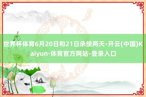 世界杯体育6月20日和21日承接两天-开云(中国)Kaiyun·体育官方网站-登录入口