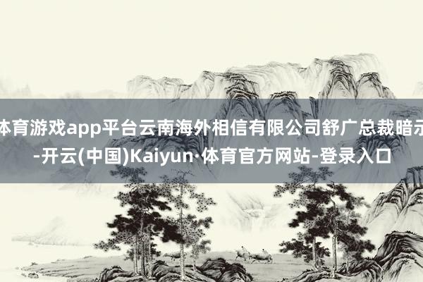 体育游戏app平台云南海外相信有限公司舒广总裁暗示-开云(中国)Kaiyun·体育官方网站-登录入口